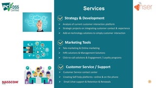 Strategy & Development
Marketing Tools
Customer Service / Support
Services
 Analysis of current customer interaction platform
 Strategic projects on integrating customer contact & experience
 Add-on technology solutions to simply customer interaction
 Tele-marketing & Online marketing
 IVRS solutions & Management Solutions
 Click-to-call solutions & Engagement / Loyalty programs
 Customer Service contact center
 Creating Self-help platforms –online & on the phone
 Email /chat support & Retention & Renewals
 