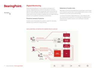 Digital Monitoring
Digital Monitoring allows for remote surveillance and diagnosis of
machines. Digital Monitoring combines the disciplines of mechanics,
electronics and IT. Machines are equipped with sensors and transmit live
data to a central hub where all available information is analyzed. A rules
engine routes the data according to predefined rules and triggers follow-up
processes such as preventive maintenance  interventions.
Proactive instead of reactive
Incidents can be noticed before the customer is aware of it. Secondary
damage can be avoided and outage minimized.
Reduction of onsite visits
Wear-down of machines can be detected at an early stage. Costs for repair
can be reduced as machine data is made available before remote or onsite
intervention occurs. Errors can be solved remotely.
To maximize the benefit of Digital Monitoring, a close integration with
the company process architecture is recommended. The digitalization of
industrial service models  customer service staff leads to improved
customer service.
Go back
DIGITAL MONITORING: INTEGRATION INTO COMPANIES’ PROCESS LANDSCAPE
10 Service Overview | Service goes Digital
Customer App
Call Center
Software
Service
Technician App
ERP
Digital
Monitoring
Call
Center
Backend
Machine
Customer
Online Information
Remote Intervention
Real-time Information
Service
Technician
Call
Callback
	
Repair info
Feed-
back
Digital
Transformation
Toolbox
 