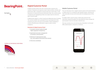Digital Customer Portal
A digital customer portal is the main communication channel to the
customer. Interactive and responsive reports about portfolio, activities and
performance offer a transparent overview about the current status. In the
intersection of internal and external information flows, the customer portal
is integrating and aggregating all data into simple views for external as
well as internal usage.
A digital portal supports a central, shared and collaborative way of working.
The customer benefits from automated Service Level Agreement (SLA)
monitoring and other self-service functionalities. Online availability of
runtime and performance information is given as well as central
compliance.
Potentials of a Digital Customer Portal
1. Increased customer loyalty through
higher equipment transparency
2. Automated and easier management
of customer communication
3. Reduction of administrative tasks
(e.g., auto-upload of documents like invoices)
4. Full service orientation
Mobile Customer Portal
The core information from a digital customer portal can be synchronized to
a mobile version on a smartphone app. Detailed analysis, reporting and
other back office functions will remain within the desktop version of the
portal.
For highly mobile customer groups, mobile apps provide all vital
information required throughout the day. Equipment status changes are
synchronized in real time and alerts notify the user.
This way customers can access all necessary information “on the road.”
Office administration is reduced to a minimum.
55%
65%
72%
80%
89%
Flexible und detaillierte Analysemöglichkeiten
und verbessertes Ad-hoc Reporting
Erhöhung der analytischen Geschwindigkeit
Performante Handhabung und Analyse rapide
ansteigender Datenmengen (Big Data)
Abgestimmte Daten zwischen Controlling und
Accounting durch „Single Source of Truth“
Möglichkeit der Verknüpfung von Ist-Daten
mit Plan-Daten, Forecasts und Vorhersagen
(Predictive Analytics)
Nutzenpotenziale von
SAP®
S/4HANA Finance
EXAMPLE: SLA PERFORMANCE MONITORING
Utilization
Utilization
100
75
50
25
0
Go back
7 Service Overview | Service goes Digital
Digital
Transformation
Toolbox
 