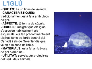 L'IGLÚ
- QUÈ ÉS: és un tipus de vivenda.
- CARACTERÍSTIQUES:
tradicionalment està feta amb blocs
de gel.
- ASPECTE: té forma de cúpula.
- ORIGEN: malgrat que els iglús
s'associen habitualment als
esquimals, els fan predominantment
els habitants de l'àrtic central del
Canadà i els de Groenlàndia que
viuen a la zona deThule.
- MATERIALS: està fet amb blocs
de gel o amb neu.
- UTILITAT: serveix per protegir-se
del fred i dels animals.
 