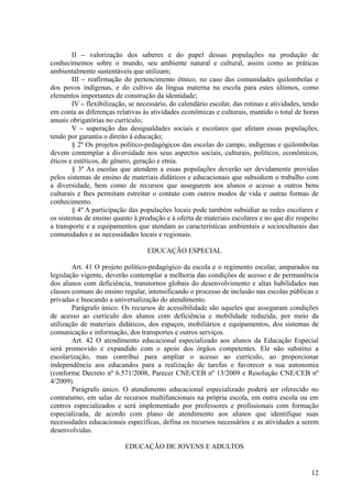 II – valorização dos saberes e do papel dessas populações na produção de
conhecimentos sobre o mundo, seu ambiente natural e cultural, assim como as práticas
ambientalmente sustentáveis que utilizam;
        III – reafirmação do pertencimento étnico, no caso das comunidades quilombolas e
dos povos indígenas, e do cultivo da língua materna na escola para estes últimos, como
elementos importantes de construção da identidade;
        IV – flexibilização, se necessário, do calendário escolar, das rotinas e atividades, tendo
em conta as diferenças relativas às atividades econômicas e culturais, mantido o total de horas
anuais obrigatórias no currículo;
        V – superação das desigualdades sociais e escolares que afetam essas populações,
tendo por garantia o direito à educação;
        § 2º Os projetos político-pedagógicos das escolas do campo, indígenas e quilombolas
devem contemplar a diversidade nos seus aspectos sociais, culturais, políticos, econômicos,
éticos e estéticos, de gênero, geração e etnia.
        § 3º As escolas que atendem a essas populações deverão ser devidamente providas
pelos sistemas de ensino de materiais didáticos e educacionais que subsidiem o trabalho com
a diversidade, bem como de recursos que assegurem aos alunos o acesso a outros bens
culturais e lhes permitam estreitar o contato com outros modos de vida e outras formas de
conhecimento.
        § 4º A participação das populações locais pode também subsidiar as redes escolares e
os sistemas de ensino quanto à produção e à oferta de materiais escolares e no que diz respeito
a transporte e a equipamentos que atendam as características ambientais e socioculturais das
comunidades e as necessidades locais e regionais.

                                   EDUCAÇÃO ESPECIAL

        Art. 41 O projeto político-pedagógico da escola e o regimento escolar, amparados na
legislação vigente, deverão contemplar a melhoria das condições de acesso e de permanência
dos alunos com deficiência, transtornos globais do desenvolvimento e altas habilidades nas
classes comuns do ensino regular, intensificando o processo de inclusão nas escolas públicas e
privadas e buscando a universalização do atendimento.
        Parágrafo único. Os recursos de acessibilidade são aqueles que asseguram condições
de acesso ao currículo dos alunos com deficiência e mobilidade reduzida, por meio da
utilização de materiais didáticos, dos espaços, mobiliários e equipamentos, dos sistemas de
comunicação e informação, dos transportes e outros serviços.
        Art. 42 O atendimento educacional especializado aos alunos da Educação Especial
será promovido e expandido com o apoio dos órgãos competentes. Ele não substitui a
escolarização, mas contribui para ampliar o acesso ao currículo, ao proporcionar
independência aos educandos para a realização de tarefas e favorecer a sua autonomia
(conforme Decreto nº 6.571/2008, Parecer CNE/CEB nº 13/2009 e Resolução CNE/CEB nº
4/2009).
        Parágrafo único. O atendimento educacional especializado poderá ser oferecido no
contraturno, em salas de recursos multifuncionais na própria escola, em outra escola ou em
centros especializados e será implementado por professores e profissionais com formação
especializada, de acordo com plano de atendimento aos alunos que identifique suas
necessidades educacionais específicas, defina os recursos necessários e as atividades a serem
desenvolvidas.

                           EDUCAÇÃO DE JOVENS E ADULTOS


                                                                                               12
 