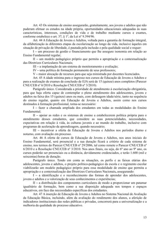 Art. 43 Os sistemas de ensino assegurarão, gratuitamente, aos jovens e adultos que não
puderam efetuar os estudos na idade própria, oportunidades educacionais adequadas às suas
características, interesses, condições de vida e de trabalho mediante cursos e exames,
conforme estabelece o art. 37, § 1º, da Lei nº 9.394/96.
        Art. 44 A Educação de Jovens e Adultos, voltada para a garantia de formação integral,
da alfabetização às diferentes etapas da escolarização ao longo da vida, inclusive àqueles em
situação de privação de liberdade, é pautada pela inclusão e pela qualidade social e requer:
        I – um processo de gestão e financiamento que lhe assegure isonomia em relação ao
Ensino Fundamental regular;
        II – um modelo pedagógico próprio que permita a apropriação e a contextualização
das Diretrizes Curriculares Nacionais;
        III – a implantação de um sistema de monitoramento e avaliação;
        IV – uma política de formação permanente de seus professores;
        V – maior alocação de recursos para que seja ministrada por docentes licenciados.
        Art. 45 A idade mínima para o ingresso nos cursos de Educação de Jovens e Adultos e
para a realização de exames de conclusão de EJA será de 15 (quinze) anos completos (Parecer
CNE/CEB nº 6/2010 e Resolução CNE/CEB nº 3/2010).
        Parágrafo único. Considerada a prioridade de atendimento à escolarização obrigatória,
para que haja oferta capaz de contemplar o pleno atendimento dos adolescentes, jovens e
adultos na faixa dos 15 (quinze) anos ou mais, com defasagem idade/série, tanto na sequência
do ensino regular, quanto em Educação de Jovens e Adultos, assim como nos cursos
destinados à formação profissional, torna-se necessário:
        I – fazer a chamada ampliada dos estudantes em todas as modalidades do Ensino
Fundamental;
        II – apoiar as redes e os sistemas de ensino a estabelecerem política própria para o
atendimento desses estudantes, que considere as suas potencialidades, necessidades,
expectativas em relação à vida, às culturas juvenis e ao mundo do trabalho, inclusive com
programas de aceleração da aprendizagem, quando necessário;
        III – incentivar a oferta de Educação de Jovens e Adultos nos períodos diurno e
noturno, com avaliação em processo.
        Art. 46 A oferta de cursos de Educação de Jovens e Adultos, nos anos iniciais do
Ensino Fundamental, será presencial e a sua duração ficará a critério de cada sistema de
ensino, nos termos do Parecer CNE/CEB nº 29/2006, tal como remete o Parecer CNE/CEB nº
6/2010 e a Resolução CNE/CEB nº 3/2010. Nos anos finais, ou seja, do 6º ano ao 9º ano, os
cursos poderão ser presenciais ou a distância, devidamente credenciados, e terão 1.600 (mil e
seiscentas) horas de duração.
        Parágrafo único. Tendo em conta as situações, os perfis e as faixas etárias dos
adolescentes, jovens e adultos, o projeto político-pedagógico da escola e o regimento escolar
viabilizarão um modelo pedagógico próprio para essa modalidade de ensino que permita a
apropriação e a contextualização das Diretrizes Curriculares Nacionais, assegurando:
        I – a identificação e o reconhecimento das formas de aprender dos adolescentes,
jovens e adultos e a valorização de seus conhecimentos e experiências;
        II – a distribuição dos componentes curriculares de modo a proporcionar um patamar
igualitário de formação, bem como a sua disposição adequada nos tempos e espaços
educativos, em face das necessidades específicas dos estudantes.
        Art. 47 A inserção de Educação de Jovens e Adultos no Sistema Nacional de Avaliação
da Educação Básica, incluindo, além da avaliação do rendimento dos alunos, a aferição de
indicadores institucionais das redes públicas e privadas, concorrerá para a universalização e a
melhoria da qualidade do processo educativo.


                                                                                            13
 