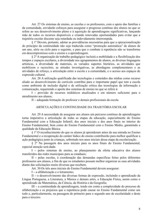 Art. 27 Os sistemas de ensino, as escolas e os professores, com o apoio das famílias e
da comunidade, envidarão esforços para assegurar o progresso contínuo dos alunos no que se
refere ao seu desenvolvimento pleno e à aquisição de aprendizagens significativas, lançando
mão de todos os recursos disponíveis e criando renovadas oportunidades para evitar que a
trajetória escolar discente seja retardada ou indevidamente interrompida.
         § 1º Devem, portanto, adotar as providências necessárias para que a operacionalização
do princípio da continuidade não seja traduzida como “promoção automática” de alunos de
um ano, série ou ciclo para o seguinte, e para que o combate à repetência não se transforme
em descompromisso com o ensino e a aprendizagem.
         § 2º A organização do trabalho pedagógico incluirá a mobilidade e a flexibilização dos
tempos e espaços escolares, a diversidade nos agrupamentos de alunos, as diversas linguagens
artísticas, a diversidade de materiais, os variados suportes literários, as atividades que
mobilizem o raciocínio, as atitudes investigativas, as abordagens complementares e as
atividades de reforço, a articulação entre a escola e a comunidade, e o acesso aos espaços de
expressão cultural.
         Art. 28 A utilização qualificada das tecnologias e conteúdos das mídias como recurso
aliado ao desenvolvimento do currículo contribui para o importante papel que tem a escola
como ambiente de inclusão digital e de utilização crítica das tecnologias da informação e
comunicação, requerendo o aporte dos sistemas de ensino no que se refere à:
         I – provisão de recursos midiáticos atualizados e em número suficiente para o
atendimento aos alunos;
         II – adequada formação do professor e demais profissionais da escola.

           ARTICULAÇÕES E CONTINUIDADE DA TRAJETÓRIA ESCOLAR

        Art. 29 A necessidade de assegurar aos alunos um percurso contínuo de aprendizagens
torna imperativa a articulação de todas as etapas da educação, especialmente do Ensino
Fundamental com a Educação Infantil, dos anos iniciais e dos anos finais no interior do
Ensino Fundamental, bem como do Ensino Fundamental com o Ensino Médio, garantindo a
qualidade da Educação Básica.
        § 1º O reconhecimento do que os alunos já aprenderam antes da sua entrada no Ensino
Fundamental e a recuperação do caráter lúdico do ensino contribuirão para melhor qualificar a
ação pedagógica junto às crianças, sobretudo nos anos iniciais dessa etapa da escolarização.
        § 2º Na passagem dos anos iniciais para os anos finais do Ensino Fundamental,
especial atenção será dada:
        I – pelos sistemas de ensino, ao planejamento da oferta educativa dos alunos
transferidos das redes municipais para as estaduais;
        II – pelas escolas, à coordenação das demandas específicas feitas pelos diferentes
professores aos alunos, a fim de que os estudantes possam melhor organizar as suas atividades
diante das solicitações muito diversas que recebem.
        Art. 30 Os três anos iniciais do Ensino Fundamental devem assegurar:
        I – a alfabetização e o letramento;
        II – o desenvolvimento das diversas formas de expressão, incluindo o aprendizado da
Língua Portuguesa, a Literatura, a Música e demais artes, a Educação Física, assim como o
aprendizado da Matemática, da Ciência, da História e da Geografia;
        III – a continuidade da aprendizagem, tendo em conta a complexidade do processo de
alfabetização e os prejuízos que a repetência pode causar no Ensino Fundamental como um
todo e, particularmente, na passagem do primeiro para o segundo ano de escolaridade e deste
para o terceiro.


                                                                                             8
 
