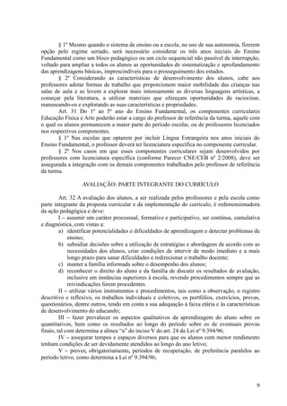 § 1º Mesmo quando o sistema de ensino ou a escola, no uso de sua autonomia, fizerem
opção pelo regime seriado, será necessário considerar os três anos iniciais do Ensino
Fundamental como um bloco pedagógico ou um ciclo sequencial não passível de interrupção,
voltado para ampliar a todos os alunos as oportunidades de sistematização e aprofundamento
das aprendizagens básicas, imprescindíveis para o prosseguimento dos estudos.
       § 2º Considerando as características de desenvolvimento dos alunos, cabe aos
professores adotar formas de trabalho que proporcionem maior mobilidade das crianças nas
salas de aula e as levem a explorar mais intensamente as diversas linguagens artísticas, a
começar pela literatura, a utilizar materiais que ofereçam oportunidades de raciocinar,
manuseando-os e explorando as suas características e propriedades.
       Art. 31 Do 1º ao 5º ano do Ensino Fundamental, os componentes curriculares
Educação Física e Arte poderão estar a cargo do professor de referência da turma, aquele com
o qual os alunos permanecem a maior parte do período escolar, ou de professores licenciados
nos respectivos componentes.
       § 1º Nas escolas que optarem por incluir Língua Estrangeira nos anos iniciais do
Ensino Fundamental, o professor deverá ter licenciatura específica no componente curricular.
       § 2º Nos casos em que esses componentes curriculares sejam desenvolvidos por
professores com licenciatura específica (conforme Parecer CNE/CEB nº 2/2008), deve ser
assegurada a integração com os demais componentes trabalhados pelo professor de referência
da turma.

                  AVALIAÇÃO: PARTE INTEGRANTE DO CURRÍCULO

         Art. 32 A avaliação dos alunos, a ser realizada pelos professores e pela escola como
parte integrante da proposta curricular e da implementação do currículo, é redimensionadora
da ação pedagógica e deve:
         I – assumir um caráter processual, formativo e participativo, ser contínua, cumulativa
e diagnóstica, com vistas a:
         a) identificar potencialidades e dificuldades de aprendizagem e detectar problemas de
             ensino;
         b) subsidiar decisões sobre a utilização de estratégias e abordagens de acordo com as
             necessidades dos alunos, criar condições de intervir de modo imediato e a mais
             longo prazo para sanar dificuldades e redirecionar o trabalho docente;
         c) manter a família informada sobre o desempenho dos alunos;
         d) reconhecer o direito do aluno e da família de discutir os resultados de avaliação,
             inclusive em instâncias superiores à escola, revendo procedimentos sempre que as
             reivindicações forem procedentes.
         II – utilizar vários instrumentos e procedimentos, tais como a observação, o registro
descritivo e reflexivo, os trabalhos individuais e coletivos, os portfólios, exercícios, provas,
questionários, dentre outros, tendo em conta a sua adequação à faixa etária e às características
de desenvolvimento do educando;
         III – fazer prevalecer os aspectos qualitativos da aprendizagem do aluno sobre os
quantitativos, bem como os resultados ao longo do período sobre os de eventuais provas
finais, tal com determina a alínea “a” do inciso V do art. 24 da Lei nº 9.394/96;
         IV – assegurar tempos e espaços diversos para que os alunos com menor rendimento
tenham condições de ser devidamente atendidos ao longo do ano letivo;
         V – prover, obrigatoriamente, períodos de recuperação, de preferência paralelos ao
período letivo, como determina a Lei nº 9.394/96;



                                                                                              9
 