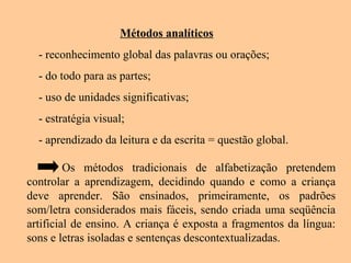 Métodos analíticos
- reconhecimento global das palavras ou orações;
- do todo para as partes;
- uso de unidades significativas;
- estratégia visual;
- aprendizado da leitura e da escrita = questão global.
Os métodos tradicionais de alfabetização pretendem
controlar a aprendizagem, decidindo quando e como a criança
deve aprender. São ensinados, primeiramente, os padrões
som/letra considerados mais fáceis, sendo criada uma seqüência
artificial de ensino. A criança é exposta a fragmentos da língua:
sons e letras isoladas e sentenças descontextualizadas.
 
