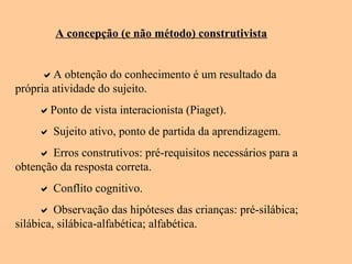A concepção (e não método) construtivista
A obtenção do conhecimento é um resultado da
própria atividade do sujeito.
Ponto de vista interacionista (Piaget).
 Sujeito ativo, ponto de partida da aprendizagem.
 Erros construtivos: pré-requisitos necessários para a
obtenção da resposta correta.
 Conflito cognitivo.
 Observação das hipóteses das crianças: pré-silábica;
silábica, silábica-alfabética; alfabética.
 