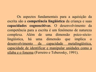 Os aspectos fundamentais para a aquisição da
escrita são a competência lingüística da criança e suas
capacidades cognoscitivas. O desenvolvimento da
competência para a escrita é um fenômeno de natureza
complexa. Além de uma dimensão psico-sócio-
lingüística, há uma dimensão que implica o
desenvolvimento da capacidade metalingüística,
capacidade de identificar e manipular unidades como a
sílaba e o fonema (Ferreiro e Teberosky, 1991).
 