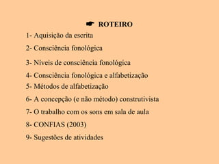  ROTEIRO
1- Aquisição da escrita
2- Consciência fonológica
3- Níveis de consciência fonológica
4- Consciência fonológica e alfabetização
5- Métodos de alfabetização
6- A concepção (e não método) construtivista
7- O trabalho com os sons em sala de aula
8- CONFIAS (2003)
9- Sugestões de atividades
 