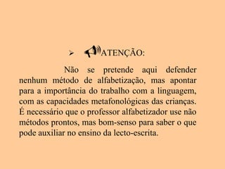  ATENÇÃO:
Não se pretende aqui defender
nenhum método de alfabetização, mas apontar
para a importância do trabalho com a linguagem,
com as capacidades metafonológicas das crianças.
É necessário que o professor alfabetizador use não
métodos prontos, mas bom-senso para saber o que
pode auxiliar no ensino da lecto-escrita.
 
