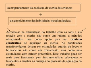 Acompanhamento da evolução da escrita das crianças
Acredita-se na estimulação do trabalho com os sons e sua
relação com a escrita não como um retorno a métodos
ultrapassados, mas como apoio para um caminho
construtivo de aquisição da escrita. As habilidades
metafonológicas devem ser estimuladas através de jogos e
brincadeiras não como um treinamento, mas como uma
estimulação com caráter preventivo. Esse trabalho pode ser
mais uma ferramenta para instrumentalizar educadores e
terapeutas a auxiliar as crianças no processo de aquisição da
escrita.
+
desenvolvimento das habilidades metafonológicas
 