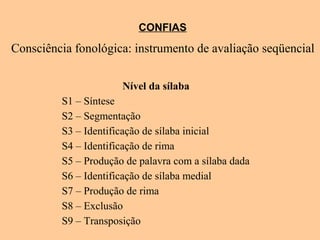 CONFIAS
Consciência fonológica: instrumento de avaliação seqüencial
Nível da sílaba
S1 – Síntese
S2 – Segmentação
S3 – Identificação de sílaba inicial
S4 – Identificação de rima
S5 – Produção de palavra com a sílaba dada
S6 – Identificação de sílaba medial
S7 – Produção de rima
S8 – Exclusão
S9 – Transposição
 