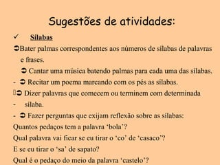 Sugestões de atividades:
 Sílabas
Bater palmas correspondentes aos números de sílabas de palavras
e frases.
 Cantar uma música batendo palmas para cada uma das sílabas.
-  Recitar um poema marcando com os pés as sílabas.
 Dizer palavras que comecem ou terminem com determinada
- sílaba.
-  Fazer perguntas que exijam reflexão sobre as sílabas:
Quantos pedaços tem a palavra ‘bola’?
Qual palavra vai ficar se eu tirar o ‘co’ de ‘casaco’?
E se eu tirar o ‘sa’ de sapato?
Qual é o pedaço do meio da palavra ‘castelo’?
 