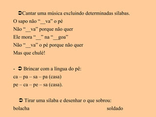 Cantar uma música excluindo determinadas sílabas.
O sapo não “__va” o pé
Não “__va” porque não quer
Ele mora “__” na “__goa”
Não “__va” o pé porque não quer
Mas que chulé!
-  Brincar com a língua do pê:
ca – pa – sa – pa (casa)
pe – ca – pe – sa (casa).
 Tirar uma sílaba e desenhar o que sobrou:
bolacha soldado
 