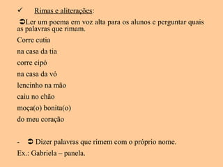  Rimas e aliterações:
Ler um poema em voz alta para os alunos e perguntar quais
as palavras que rimam.
Corre cutia
na casa da tia
corre cipó
na casa da vó
lencinho na mão
caiu no chão
moça(o) bonita(o)
do meu coração
-  Dizer palavras que rimem com o próprio nome.
Ex.: Gabriela – panela.
 