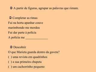  A partir de figuras, agrupar as palavras que rimam.
 Completar as rimas
Fui na horta apanhar couve
marimbondo me mordeu
Fui dar parte à polícia
A polícia me ______________
 Descobrir
O que Marieta guarda dentro da gaveta?
( ) uma revista em quadrinhos
( ) a sua primeira chupeta
( ) um cachorrinho pequeno
 