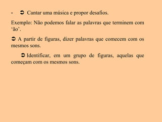 -  Cantar uma música e propor desafios.
Exemplo: Não podemos falar as palavras que terminem com
‘ão’.
 A partir de figuras, dizer palavras que comecem com os
mesmos sons.
 Identificar, em um grupo de figuras, aquelas que
começam com os mesmos sons.
 