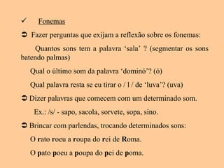  Fonemas
 Fazer perguntas que exijam a reflexão sobre os fonemas:
Quantos sons tem a palavra ‘sala’ ? (segmentar os sons
batendo palmas)
Qual o último som da palavra ‘dominó’? (ó)
Qual palavra resta se eu tirar o / l / de ‘luva’? (uva)
 Dizer palavras que comecem com um determinado som.
Ex.: /s/ - sapo, sacola, sorvete, sopa, sino.
 Brincar com parlendas, trocando determinados sons:
O rato roeu a roupa do rei de Roma.
O pato poeu a poupa do pei de poma.
 