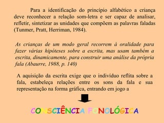Para a identificação do princípio alfabético a criança
deve reconhecer a relação som-letra e ser capaz de analisar,
refletir, sintetizar as unidades que compõem as palavras faladas
(Tunmer, Pratt, Herriman, 1984).
As crianças de um modo geral recorrem à oralidade para
fazer várias hipóteses sobre a escrita, mas usam também a
escrita, dinamicamente, para construir uma análise da própria
fala (Abaurre, 1988, p. 140)
A aquisição da escrita exige que o indivíduo reflita sobre a
fala, estabeleça relações entre os sons da fala e sua
representação na forma gráfica, entrando em jogo a
CONSCIÊNCIA FONOLÓGICA
 
