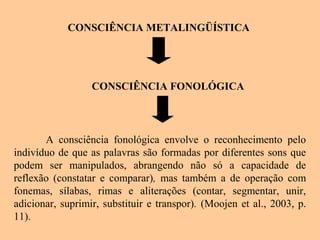 CONSCIÊNCIA METALINGÜÍSTICA
CONSCIÊNCIA FONOLÓGICA
A consciência fonológica envolve o reconhecimento pelo
indivíduo de que as palavras são formadas por diferentes sons que
podem ser manipulados, abrangendo não só a capacidade de
reflexão (constatar e comparar), mas também a de operação com
fonemas, sílabas, rimas e aliterações (contar, segmentar, unir,
adicionar, suprimir, substituir e transpor). (Moojen et al., 2003, p.
11).
 