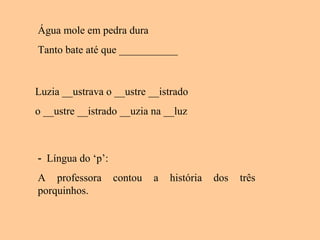 Água mole em pedra dura
Tanto bate até que ___________
Luzia __ustrava o __ustre __istrado
o __ustre __istrado __uzia na __luz
- Língua do ‘p’:
A professora contou a história dos três
porquinhos.
 