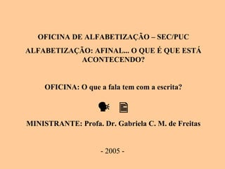 OFICINA DE ALFABETIZAÇÃO – SEC/PUC
ALFABETIZAÇÃO: AFINAL... O QUE É QUE ESTÁ
ACONTECENDO?
OFICINA: O que a fala tem com a escrita?
 
MINISTRANTE: Profa. Dr. Gabriela C. M. de Freitas
- 2005 -
 