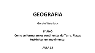 GEOGRAFIA
Gorete Wozniack
6° ANO
Como se formaram os continentes da Terra. Placas
tectônicas em movimento.
AULA 13
 
