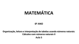 MATEMÁTICA
6º ANO
Organização, leitura e interpretação de tabelas usando números naturais:
Cálculos com números naturais II
Aula 5
 