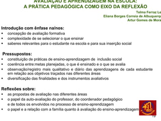AVALIAÇÃO E APRENDIZAGEM NA ESCOLA:
           A PRÁTICA PEDAGÓGICA COMO EIXO DA REFLEXÃO
                                                                             Telma Ferraz Leal
                                                         Eliana Borges Correia de Albuquerque
                                                                       Artur Gomes de Morais

Introdução com ênfase na/nos:
  concepção de avaliação formativa
  complexidade de se selecionar o que ensinar
  saberes relevantes para o estudante na escola e para sua inserção social

Pressupostos:
  constituição de práticas de ensino-aprendizagem de inclusão social
  coerência entre:metas planejadas, o que é ensinado e o que se avalia
  observação/registro mais qualitativo e diário das aprendizagens de cada estudante
  em relação aos objetivos traçados nas diferentes áreas
  diversificação das finalidades e dos instrumentos avaliativos

Reflexões sobre:
  as propostas de avaliação nas diferentes áreas
  o papel da auto-avaliação do professor, do coordenador pedagógico
  e de todos os envolvidos no processo de ensino-aprendizagem
  o papel e a relação com a família quanto à avaliação do ensino-aprendizagem
                                                                                      19
 