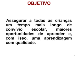OBJETIVO


Assegurar a todas as crianças
um tempo mais longo de
convívio    escolar, maiores
oportunidades de aprender e,
com isso, uma aprendizagem
com qualidade.

                                4
 