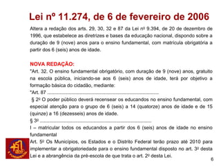 Lei nº 11.274, de 6 de fevereiro de 2006
Altera a redação dos arts. 29, 30, 32 e 87 da Lei no 9.394, de 20 de dezembro de
1996, que estabelece as diretrizes e bases da educação nacional, dispondo sobre a
duração de 9 (nove) anos para o ensino fundamental, com matrícula obrigatória a
partir dos 6 (seis) anos de idade.

NOVA REDAÇÃO:
"Art. 32. O ensino fundamental obrigatório, com duração de 9 (nove) anos, gratuito
na escola pública, iniciando-se aos 6 (seis) anos de idade, terá por objetivo a
formação básica do cidadão, mediante:
"Art. 87 ...................................................................................
 § 2o O poder público deverá recensear os educandos no ensino fundamental, com
especial atenção para o grupo de 6 (seis) a 14 (quatorze) anos de idade e de 15
(quinze) a 16 (dezesseis) anos de idade.
§ 3o ...................................................................................
I – matricular todos os educandos a partir dos 6 (seis) anos de idade no ensino
fundamental
Art. 5o Os Municípios, os Estados e o Distrito Federal terão prazo até 2010 para
implementar a obrigatoriedade para o ensino fundamental disposto no art. 3o desta
Lei e a abrangência da pré-escola de que trata o art. 2o desta Lei.
                                                                                           6
 