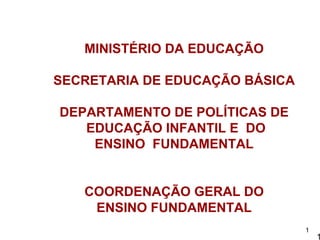 MINISTÉRIO DA EDUCAÇÃO

SECRETARIA DE EDUCAÇÃO BÁSICA

DEPARTAMENTO DE POLÍTICAS DE
   EDUCAÇÃO INFANTIL E DO
    ENSINO FUNDAMENTAL


   COORDENAÇÃO GERAL DO
    ENSINO FUNDAMENTAL
                                1
                                    1
 