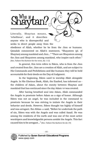 �
�
Literally, Shaytan means,
‘rebellious’, and it describes
anyone who is disrespectful and
seeks to divert people away from the
obedience of Allah, whether he be from the Jinn or humans.
Qatadah commented on Allah’s statement, “Shayateen (pl. of
Shaytan) among mankind and Jinn...” “There are Shayateen among
the Jinn and Shayateen among mankind, who inspire each other.”
[See, Tafseer Ibn Katheer for the verse, (6): 112]
In general, this term refers to Iblees, who is from the Jinn
and created from fire. Jinn are a creation of Allah, and are subject to
His Commands and Prohibitions and like humans they will be held
accountablefor their deedsontheDay of Judgment.
In the beginning, Iblees used to worship Allah alongside
Angels. In His Glorious Book, Allah, the Exalted, has informed us -
the children of Adam, about the enmity between Shaytan and
mankindthathas continued sincetheday Adam wascreated.
After having breathed soul into Adam, Allah commanded
the Angels to prostrate before Adam as a sign of honor. Although
Iblees was not an angel, he was included in the command to
prostrate because he was striving to imitate the Angels in their
behavior and deeds. However, Iblees thought too highly of himself
and was arrogant. Ibn Abbas said, “Before he undertook the path
of sin, Iblees was with the Angels and was called Azazil. He was
among the residents of the earth and was one of the most active
worshipers and knowledgeable persons amidst the Angels. This fact
causedhim to bearrogant...” [See, Tafseer Ibn Katheer for (2): 34]
- 05 ­
 