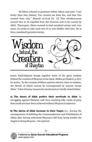 So Iblees refused to prostrate before Adam and said, “I am
better than him [Adam], You created me from fire, and him You
created from clay.” [Soorah al-A'raf (7): 12] This rebelliousness
caused him to be expelled from the heavens and to be cursed by
Allah. Thereupon, Iblees avowed to lead mankind astray and, ever
since, he seeks to take each one of us into Hellfire with him. He is
thus, mankind'sgreatestenemy.
Imam Ibnill-Qayyim brings together some of the great wisdom
behind thecreationof Shaytaninhis book, Shifaa al-Ghaleel, p.322,
he writes, “In the creation of Iblees and his cohorts, there is wisdom,
the details of which cannot be encompassed by anyone except
Allah.” A fewof manyreasonshe mentioned are briefly statedbelow;
a) The slaves of Allah perfect their servitude to Allah by
struggling against Shaytan and thus reaching lofty ranks of piety
thatcould not havebeenachieved withoutShaytan’sexistence.
b) The slaves of Allah increase in their Taqwa (i.e., fearing the
consequences of belittling the Commandments and Prohibitions of
Allah) after having witnessed Shaytan’s fall from being amidst the
Angelsto beingShaytan-therejected
- 06 ­
 