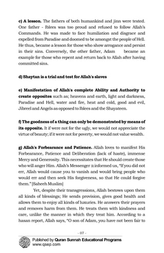 �
c) A lesson. The fathers of both humankind and jinn were tested.
One father - Iblees was too proud and refused to follow Allah’s
Commands. He was made to face humiliation and disgrace and
expelled from Paradise anddoomed to be amongst thepeopleof Hell.
He thus, became a lesson for those who show arrogance and persist
in their sins. Conversely, the other father, Adam became an
example for those who repent and return back to Allah after having
committed sins.
d) Shaytan is a trial and test for Allah's slaves
e) Manifestation of Allah's complete Ability and Authority to
create opposites such as; heavens and earth, light and darkness,
Paradise and Hell, water and fire, heat and cold, good and evil,
Jibreel and Angelsasopposedto Ibleesand the Shayateen.
f) The goodnessof a thing can only be demonstratedby meansof
its opposite. It if were not for the ugly, we would not appreciate the
virtueof beauty; if itwerenot for poverty, wewouldnot valuewealth.
g) Allah's Forbearance and Patience. Allah loves to manifest His
Forbearance, Patience and Deliberation (lack of haste), immense
Mercyand Generosity. Thisnecessitates that Heshould createthose
who will anger Him. Allah’s Messenger �informed us, “If you did not
err, Allah would cause you to vanish and would bring people who
would err and then seek His forgiveness, so that He could forgive
them.”[SaheehMuslim]
Yet, despite their transgressions, Allah bestows upon them
all kinds of blessings; He sends provision, gives good health and
allows them to enjoy all kinds of luxuries. He answers their prayers
and removes harm from them. He treats them with kindness and
care, unlike the manner in which they treat him. According to a
hasan report, Allah says, “O son of Adam, you have not been fair to
- 07 ­
 