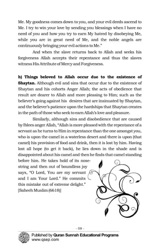 Me. My goodness comes down to you, and your evil deeds ascend to
Me. I try to win your love by sending you blessings when I have no
need of you and how you try to earn My hatred by disobeying Me,
while you are in great need of Me, and the noble angels are
continuously bringing your evil actionsto Me.”
And when the slave returns back to Allah and seeks his
forgiveness Allah accepts their repentance and thus the slaves
witnessHisAttributeof Mercy andForgiveness.
h) Things beloved to Allah occur due to the existence of
Shaytan. Although evil and sins that occur due to the existence of
Shaytan and his cohorts Anger Allah; the acts of obedience that
result are dearer to Allah and more pleasing to Him; such as the
believer’s going against his desires that are insinuated by Shaytan,
and the believer’s patience upon the hardships that Shaytan creates
inthepathof those who seekto earnAllah’s love andpleasure.
Similarly, although sins and disobedience that are caused
by Iblees anger Allah, “Allah ismore pleasedwith the repentance of a
servant as he turns to Him inrepentance than the one amongst you,
who is upon the camel in a waterless desert and there is upon (that
camel) his provision of food and drink, then it is lost by him. Having
lost all hope (to get it back), he lies down in the shade and is
disappointed about his camel and thenhe finds that camel standing
before him. He takes hold of its nose-
string and then out of boundless joy
says, “O Lord, You are my servant
and I am Your Lord.” He commits
this mistake out of extreme delight.”
[SaheehMuslim (6618)]
- 08 ­
 