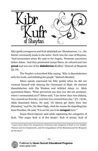 �
�
Kibr (pride/arrogance) and Kufr (disbelief) are ‘Mutalaziman,’ i.e., the
former necessarily leads to the latter. Such was the case of Shaytan,
“And (remember) when We said to the Angels, ‘Prostrate yourselves
before Adam.’ And they prostrated except Iblees, he refused and was
proud and was one of the disbelievers (Kuffar).” [Soorah al-Baqarah
(2): 34]
The Prophet described Kibr saying, “Kibr is dissatisfaction
withthetruth, andbelittlingthepeople.”[SaheehMuslim]
Iblees openly expressed his Kibr (pride) when he did not
contend himself with obeying the Command of Allah. He showed
dissatisfaction with His Wisdom and belittled Adam . Allah
questioned Iblees, “What prevented you that you did not prostrate,
when I commanded you?” Iblees said, “I am better than him (Adam),
You createdme from fire, and him You created from clay.” [(7): 12] So,
Allah dismissed Iblees, He said, “(O Iblees) get down from this
(Paradise),”andHe, theMostHigh, cited thereason for dispelling him
from Paradise, Hesaid, “Itisnotfor youtobearrogant here.”
Imam Ibnul-Qayyim said while explaining the categories of
Kufr, “The major Kufr is of five kinds*, Kufr of denial, Kufr of
* Learn more about the components of Eeman and categories of Kufr in our booklet,
“Eeman and its Components, and the misguidance of the Khawarij and the Murjiyah
on theissue.”
- 09­
 
