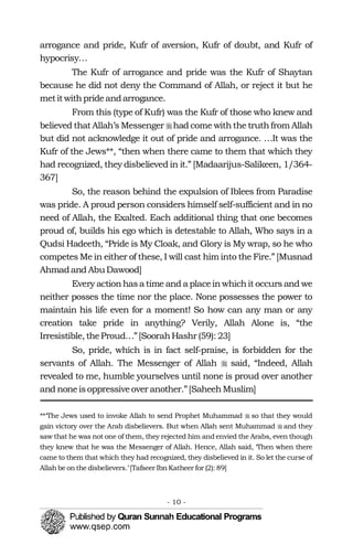 arrogance and pride, Kufr of aversion, Kufr of doubt, and Kufr of
hypocrisy…
The Kufr of arrogance and pride was the Kufr of Shaytan
because he did not deny the Command of Allah, or reject it but he
metitwithprideandarrogance.
From this (type of Kufr) was the Kufr of those who knew and
believed that Allah’s Messenger �had come withthe truthfrom Allah
but did not acknowledge it out of pride and arrogance. …It was the
Kufr of the Jews**, “then when there came to them that which they
had recognized, they disbelieved in it.” [Madaarijus-Salikeen, 1/364­
367]
So, the reason behind the expulsion of Iblees from Paradise
was pride. A proud person considers himself self-sufficient and in no
need of Allah, the Exalted. Each additional thing that one becomes
proud of, builds his ego which is detestable to Allah, Who says in a
Qudsi Hadeeth, “Pride is My Cloak, and Glory is My wrap, so he who
competes Me in either of these, I will cast him into the Fire.” [Musnad
Ahmadand AbuDawood]
Every actionhasa time and a placeinwhichit occurs and we
neither posses the time nor the place. None possesses the power to
maintain his life even for a moment! So how can any man or any
creation take pride in anything? Verily, Allah Alone is, “the
Irresistible, theProud…”[SoorahHashr (59): 23]
So, pride, which is in fact self-praise, is forbidden for the
servants of Allah. The Messenger of Allah � said, “Indeed, Allah
revealed to me, humble yourselves until none is proud over another
and noneisoppressiveover another.”[SaheehMuslim]
**‘The Jews used to invoke Allah to send Prophet Muhammad � so that they would
gain victory over the Arab disbelievers. But when Allah sent Muhammad � and they
saw that he was not one of them, they rejected him and envied the Arabs, even though
they knew that he was the Messenger of Allah. Hence, Allah said, ‘Then when there
came to them that which they had recognized, they disbelieved in it. So let the curse of
Allah be on the disbelievers.’[Tafseer Ibn Katheer for (2):89]
- 10 ­
 