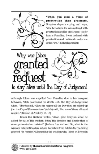 “When you read a verse of
prostration then prostrate,
Shaytan departs crying and says,
‘Woe be to him. He was ordered with
prostration and he prostrated - so for
him is Paradise. I was ordered with
prostration and I refused - so for me
istheFire.’”[SaheehMuslim]
Although Iblees was expelled from Paradise due to his arrogant
behavior, Allah postponed his death until the Day of Judgement
when, “(Iblees) said, ‘Allow me respite till the Day they are raised up
(i.e. the Day of Resurrection).’ (Allah) said, ‘You are of those allowed
respite.’”[Soorah al-A’raf (7): 14-15]
Imam Ibn Katheer writes, “Allah gave Shaytan what he
asked for out of His wisdom, being His decision and decree that is
never prevented or resisted.” [Tafseer Ibn Katheer] So, what is the
wisdom behind Shaytan, who is banished from Allah’s Mercy, being
granted his request? Discussing the wisdom why Iblees will remain
- 11­
 