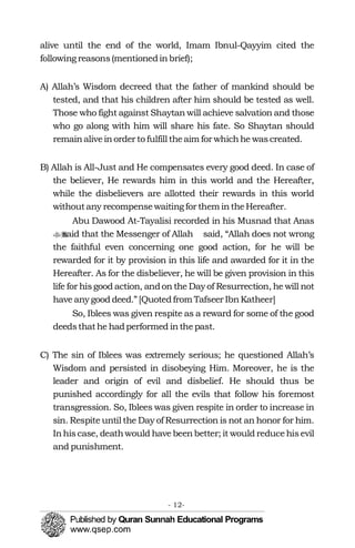 alive until the end of the world, Imam Ibnul-Qayyim cited the
following reasons(mentionedinbrief);
A) Allah’s Wisdom decreed that the father of mankind should be
tested, and that his children after him should be tested as well.
Those who fight against Shaytan will achieve salvation and those
who go along with him will share his fate. So Shaytan should
remainaliveinorder to fulfill theaim for whichhe wascreated.
B) Allah is All-Just and He compensates every good deed. In case of
the believer, He rewards him in this world and the Hereafter,
while the disbelievers are allotted their rewards in this world
withoutany recompensewaitingfor them intheHereafter.
Abu Dawood At-Tayalisi recorded in his Musnad that Anas
said that the Messenger of Allah�� said, “Allah does not wrong
the faithful even concerning one good action, for he will be
rewarded for it by provision in this life and awarded for it in the
Hereafter. As for the disbeliever, he will be given provision in this
life for hisgood action, andon the Day of Resurrection, he will not
have anygood deed.” [Quotedfrom Tafseer IbnKatheer]
So, Iblees was given respite as a reward for some of the good
deedsthathe hadperformed inthepast.
C) The sin of Iblees was extremely serious; he questioned Allah’s
Wisdom and persisted in disobeying Him. Moreover, he is the
leader and origin of evil and disbelief. He should thus be
punished accordingly for all the evils that follow his foremost
transgression. So, Iblees was given respite in order to increase in
sin. Respite until the Day of Resurrection is not an honor for him.
Inhiscase, deathwould have beenbetter; it would reducehisevil
and punishment.
- 12­
 