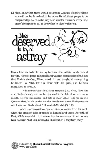 D) Allah knew that there would be among Adam’s offspring those
who will not be fit to dwell in Paradise. He left those people to be
misguided by Iblees, so he may lie inwait for them and every time
one ofthem passesby, hedoeswhathe likeswiththem.
Iblees deserved to be led astray because of what his hands earned
for him. He took pride in himself and was not considerate of the fact
that Allah is the One, Who created him and taught him everything
he knew. So, Allah left him alone with his pride and he was
misguidedasa result.
The initiation was thus, from Shaytan (i.e., pride, rebellion
and disobedience), and so he deserved to be left alone and as a
result, he was misguided and fell in Kufr. Allah tells us in the
Qur’aan that, “Allah guides not the people who are al-Fasiqoon (the
rebelliousand disobedient).”[Soorahal-Maidah (5): 108]
Allah is not unjust to anyone, injustice comes from the soul,
when the creation does injustice to himself and takes the path of
Kufr, Allah leaves him to the way he chooses - even if he chooses
Kufr becauseAllahisin no needof Hiscreationif they turnaway.
- 13 ­
 