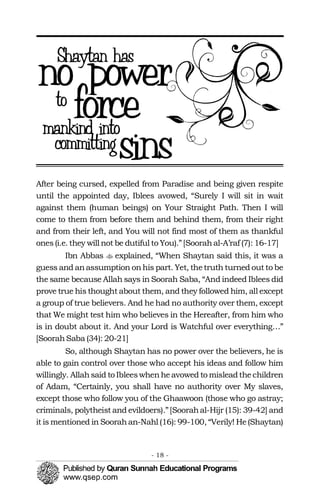 �
After being cursed, expelled from Paradise and being given respite
until the appointed day, Iblees avowed, “Surely I will sit in wait
against them (human beings) on Your Straight Path. Then I will
come to them from before them and behind them, from their right
and from their left, and You will not find most of them as thankful
ones(i.e. they will not be dutiful to You).”[Soorahal-A’raf (7): 16-17]
Ibn Abbas explained, “When Shaytan said this, it was a
guess and anassumption onhis part. Yet, thetruth turned out to be
the same because Allah says in Soorah Saba, “And indeed Iblees did
prove true his thought about them, and they followed him, all except
a group of true believers. And he had no authority over them, except
that We might test him who believes in the Hereafter, from him who
is in doubt about it. And your Lord is Watchful over everything…”
[SoorahSaba (34): 20-21]
So, although Shaytan has no power over the believers, he is
able to gain control over those who accept his ideas and follow him
willingly. Allahsaid to Ibleeswhenheavowed to misleadthechildren
of Adam, “Certainly, you shall have no authority over My slaves,
except those who follow you of the Ghaawoon (those who go astray;
criminals, polytheist and evildoers).”[Soorahal-Hijr (15): 39-42] and
it is mentioned in Soorahan-Nahl (16): 99-100, “Verily! He(Shaytan)
- 18 ­
 