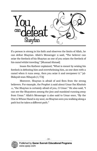 �
�
�
�
If a person is strong in his faith and observes the limits of Allah, he
can defeat Shaytan. Allah’s Messenger said, “The believer can
seize the forelock of his Shaytan as one of you seizes the forelock of
his camel whilst traveling.” [Musnad Ahmad]
Imam Ibn Katheer explained, “What is meant by seizing his
forelock is defeating him and overwhelming him, as one does with a
camel when it runs away, then you seize it and overpower it.” [al-
Bidayahwan-Nihayah(1/73)]
Moreover, Shaytan is afraid of and flees from the strong
believers. For example, the Prophet said about Umar Ibn Khattab
, “the Shaytan is certainly afraid of you, O Umar.” He also said, “I
can see the Shayateen among the jinn and mankind running away
from Umar.” Allah’s Messenger also said to Umar once, “By the
One inWhoseHand is my soul, no Shaytansees you walking alonga
pathbuthe takesa different path.”
- 20 ­
 