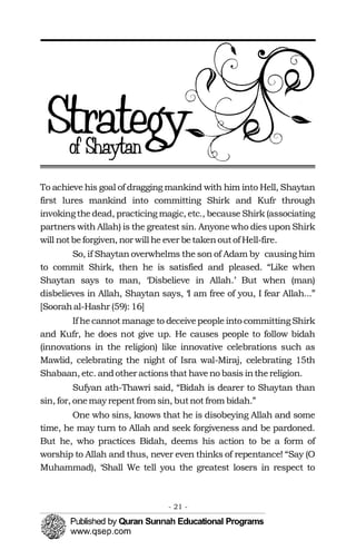 To achieve his goal of dragging mankind with him into Hell, Shaytan
first lures mankind into committing Shirk and Kufr through
invoking thedead, practicing magic, etc., because Shirk (associating
partners with Allah) is the greatest sin. Anyone who dies upon Shirk
will notbeforgiven, nor will he ever betakenoutof Hell-fire.
So, if Shaytan overwhelms the son of Adam by causing him
to commit Shirk, then he is satisfied and pleased. “Like when
Shaytan says to man, ‘Disbelieve in Allah.’ But when (man)
disbelieves in Allah, Shaytan says, ‘I am free of you, I fear Allah...”
[Soorahal-Hashr (59): 16]
If hecannot manage to deceivepeople into committing Shirk
and Kufr, he does not give up. He causes people to follow bidah
(innovations in the religion) like innovative celebrations such as
Mawlid, celebrating the night of Isra wal-Miraj, celebrating 15th
Shabaan, etc. andother actions that haveno basis inthereligion.
Sufyan ath-Thawri said, “Bidah is dearer to Shaytan than
sin, for, onemay repent from sin, butnot from bidah.”
One who sins, knows that he is disobeying Allah and some
time, he may turn to Allah and seek forgiveness and be pardoned.
But he, who practices Bidah, deems his action to be a form of
worship to Allah and thus, never even thinks of repentance! “Say (O
Muhammad), ‘Shall We tell you the greatest losers in respect to
- 21 ­
 