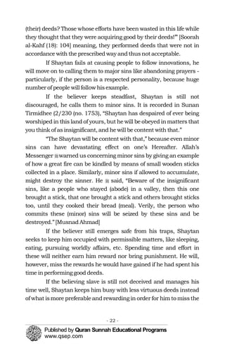 (their) deeds? Those whose efforts have been wasted in this life while
they thought that they were acquiring good by their deeds!’” [Soorah
al-Kahf (18): 104] meaning, they performed deeds that were not in
accordance with the prescribed way andthusnotacceptable.
If Shaytan fails at causing people to follow innovations, he
will move on to calling them to major sins like abandoning prayers -
particularly, if the person is a respected personality, because huge
number of people will followhisexample.
If the believer keeps steadfast, Shaytan is still not
discouraged, he calls them to minor sins. It is recorded in Sunan
Tirmidhee (2/230 (no. 1753), “Shaytan has despaired of ever being
worshiped in this land of yours, but he will be obeyed inmatters that
you think of asinsignificant, and hewill be content with that.”
“The Shaytan will be content with that,” because even minor
sins can have devastating effect on one’s Hereafter. Allah’s
Messenger �warned us concerning minor sins by giving an example
of how a great fire can be kindled by means of small wooden sticks
collected in a place. Similarly, minor sins if allowed to accumulate,
might destroy the sinner. He � said, “Beware of the insignificant
sins, like a people who stayed (abode) in a valley, then this one
brought a stick, that one brought a stick and others brought sticks
too, until they cooked their bread (meal). Verily, the person who
commits these (minor) sins will be seized by these sins and be
destroyed.”[MusnadAhmad]
If the believer still emerges safe from his traps, Shaytan
seeks to keep him occupied with permissible matters, like sleeping,
eating, pursuing worldly affairs, etc. Spending time and effort in
these will neither earn him reward nor bring punishment. He will,
however, miss the rewards he would have gained if he had spent his
time inperforminggood deeds.
If the believing slave is still not deceived and manages his
time well, Shaytan keeps him busy with less virtuous deeds instead
of what ismore preferableandrewarding in order for him to missthe
- 22 ­
 