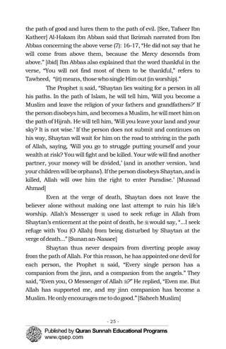 the path of good and lures them to the path of evil. [See, Tafseer Ibn
Katheer] Al-Hakam ibn Abban said that Ikrimah narrated from Ibn
Abbas concerning the above verse (7): 16-17, “He did not say that he
will come from above them, because the Mercy descends from
above.” [ibid] Ibn Abbas also explained that the word thankful in the
verse, “You will not find most of them to be thankful,” refers to
Tawheed, “(it) means, thosewhosingleHimout(inworship).”
The Prophet � said, “Shaytan lies waiting for a person in all
his paths. In the path of Islam, he will tell him, ‘Will you become a
Muslim and leave the religion of your fathers and grandfathers?’ If
thepersondisobeyshim, andbecomesa Muslim, hewill meet himon
the path of Hijrah. He will tell him, ‘Will you leave your land and your
sky? It is not wise.’ If the person does not submit and continues on
his way, Shaytan will wait for him on the road to striving in the path
of Allah, saying, ‘Will you go to struggle putting yourself and your
wealth at risk? You will fight and be killed. Your wife will find another
partner, your money will be divided,’ (and in another version, ‘and
your childrenwillbeorphans’). IfthepersondisobeysShaytan,andis
killed, Allah will owe him the right to enter Paradise.’ [Musnad
Ahmad]
Even at the verge of death, Shaytan does not leave the
believer alone without making one last attempt to ruin his life’s
worship. Allah’s Messenger � used to seek refuge in Allah from
Shaytan’s enticement at the point of death, he �would say, “...I seek
refuge with You (O Allah) from being disturbed by Shaytan at the
vergeofdeath...” [Sunanan-Nasaee]
Shaytan thus never despairs from diverting people away
from the path of Allah. For this reason, he has appointed one devil for
each person, the Prophet � said, “Every single person has a
companion from the jinn, and a companion from the angels.” They
said, “Even you, O Messenger of Allah �?” He replied, “Even me. But
Allah has supported me, and my jinn companion has become a
Muslim. Heonly encouragesmetodogood.”[SaheehMuslim]
- 25 ­
 