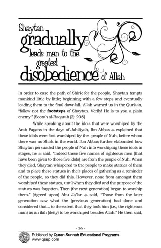�
�
�
In order to ease the path of Shirk for the people, Shaytan tempts
mankind little by little; beginning with a few steps and eventually
leading them to the final downfall. Allah warned us in the Qur’aan,
“follow not the footsteps of Shaytan. Verily! He is to you a plain
enemy.”[Soorahal-Baqarah(2): 208]
While speaking about the idols that were worshiped by the
Arab Pagans in the days of Jahiliyah, Ibn Abbas explained that
these idols were first worshiped by the people of Nuh, before whom
there was no Shirk in the world. Ibn Abbas further elaborated how
Shaytan persuaded the people of Nuh into worshiping these idols in
stages, he said, “Indeed these five names of righteous men (that
have been given to those five idols) are from the people of Nuh. When
they died, Shaytan whispered to the people to make statues of them
and to place these statues in their places of gathering as a reminder
of the people, so they did this. However, none from amongst them
worshipedthese statues, until when they died and the purpose of the
statues was forgotten. Then (the next generation) began to worship
them.” [Agreed upon] Abu Ja’far said, “Those from the later
generation saw what the (previous generation) had done and
considered that... to the extent that they took him (i.e., the righteous
man) as an ilah (deity) to be worshiped besides Allah.” He then said,
- 26 ­
 