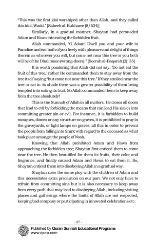 “This was the first idol worshiped other than Allah, and they called
thisidol, Wadd.”[Saheehal-Bukharee(8/534)]
Similarly, in a gradual manner, Shaytan had persuaded
AdamandHawa intoeatingtheforbiddenfruit.
Allah commanded, “O Adam! Dwell you and your wife in
Paradise andeat bothofyou freely withpleasureanddelightof things
therein as wherever you will, but come not near this tree or you both
will beofthe Dhalimoon(wrong-doers).”[Soorahal-Baqarah(2): 35]
It is worth pondering that Allah did not say, ‘Do not eat the
fruit of this tree,’ rather He commanded them to stay away from the
treeitself saying “butcomenotnear thistree.”If they strollednear the
tree or sat in its shade there was a greater possibility of them being
tempted into eating its fruit. So Allah commanded them to keep away
from thetreeabsolutely!
This is the Sunnah of Allah in all matters. He closes all doors
that lead to evil by forbidding the means that can lead His slaves into
committing greater sin or evil. For instance, it is forbidden to build
mosques, domes or anystructureongraves, it isprohibitedto pray in
the graveyards, or light lamps on graves; all this in order to prevent
the people from falling into Shirk with regard to the deceased as what
tookplaceamongstthepeopleof Nooh.
Knowing that Allah prohibited Adam and Hawa from
approaching the forbidden tree; Shaytan first enticed them to come
near the tree. He then beautified for them its fruits, their color and
fragrance, and finally caused Adam and Hawa to eat from it. So,
Shaytanenticedtheminto disobeying Allahinagradual way.
Shaytan uses the same ploy with the children of Adam and
this necessitates extra precaution on our part. We not only have to
refrain from committing sins but it is also necessary to keep away
from every path that may lead to disobeying Allah, including visiting
places and gatherings where the limits of Allah are not respected,
keeping badcompany or participatingininnovated celebrationsetc.
- 27 ­
 