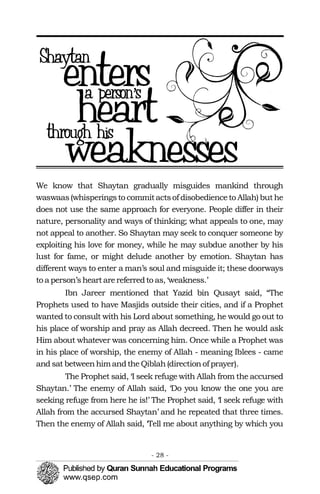 We know that Shaytan gradually misguides mankind through
waswaas(whisperingsto commitactsof disobedienceto Allah) buthe
does not use the same approach for everyone. People differ in their
nature, personality and ways of thinking; what appeals to one, may
not appeal to another. So Shaytan may seek to conquer someone by
exploiting his love for money, while he may subdue another by his
lust for fame, or might delude another by emotion. Shaytan has
different ways to enter a man’s soul and misguide it; these doorways
to a person’sheartarereferredto as,‘weakness.’
Ibn Jareer mentioned that Yazid bin Qusayt said, “The
Prophets used to have Masjids outside their cities, and if a Prophet
wanted to consult with his Lord about something, he would go out to
his place of worship and pray as Allah decreed. Then he would ask
Him about whatever was concerning him. Once while a Prophet was
in his place of worship, the enemy of Allah - meaning Iblees - came
and sat betweenhimandtheQiblah(directionof prayer).
The Prophet said, ‘I seek refuge with Allah from the accursed
Shaytan.’ The enemy of Allah said, ‘Do you know the one you are
seeking refuge from here he is!’ The Prophet said, ‘I seek refuge with
Allah from the accursed Shaytan’ and he repeated that three times.
Then the enemy of Allah said, ‘Tell me about anything by which you
- 28 ­
 