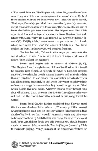 �
will be saved from me.’ The Prophet said twice, ‘No, you tell me about
something in which you can overpower the son of Adam.’ Each of
them insisted that the other answered first. Then the Prophet said,
‘Allah says, ‘Certainly, you shall have no authority over My servants,
except those of the astray who follow you.’ The enemy of Allah said, ‘I
heard this before you were even born.’ The Prophet said, ‘And Allah
says, ‘And if an evil whisper comes to you from Shaytan then seek
refuge with Allah. Verily, He is All-Hearing, All-Knowing.’ [Soorah al-
A’raaf (7): 200] By Allah, I never sense that you are near but I seek
refuge with Allah from you.’ The enemy of Allah said, ‘You have
spokenthetruth. Inthis wayyouwill besavedfrom me.’
The Prophet said, ‘Tell me in what ways you overpower the
son of Adam.’ He said, ‘I seize him at times of anger and times of
desire.’”[See, Tafseer IbnKatheer ]
Imam Ibnul-Qayyim said in Igaathat al-Lahfaam (1/32),
“The Shaytanflowsthrough theson of Adam like blood, until it isasif
he becomes part of him, so he finds out what he likes and prefers;
once he knows that, he uses it against a person and enters into him
through this door. He also passes this information on to his brothers
and allies among mankind, so that when they want to achieve their
nefarious aims against one another they do so through means of that
which people love and desire. Whoever tries to enter through this
door will gainentry, andwhoever triesto enter through anyother way
will find that the door is barred to him and he will not get what he
wants.”
Imam Ibnul-Qayyim further explained how Shaytan used
this trick to mislead our father Adam . “The enemy of Allah sensed
what our parentsliked, andfeltthatthey wantedtoliveforeverinthat
abode of joy. He knew that he could not reach them in any other way
so he swore to them by Allah that he was one of the sincere ones and
said, ‘Your Lord did not forbid you this tree save you should become
angels or become of the immortals.’ And he (Shaytan) swore by Allah
to them both (saying), ‘Verily, I am one of the sincere well-wishers for
- 29 ­
 