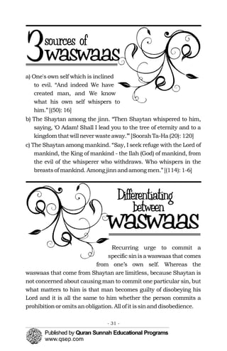 a) One's own self which is inclined
to evil. “And indeed We have
created man, and We know
what his own self whispers to
him.”[(50): 16]
b) The Shaytan among the jinn. “Then Shaytan whispered to him,
saying, ‘O Adam! Shall I lead you to the tree of eternity and to a
kingdomthatwill never wasteaway.’”[SoorahTa-Ha (20): 120]
c) The Shaytan among mankind. “Say, I seek refuge with the Lord of
mankind, the King of mankind - the Ilah (God) of mankind, from
the evil of the whisperer who withdraws. Who whispers in the
breastsof mankind. Amongjinnandamongmen.”[(114): 1-6]
Recurring urge to commit a
specific sinisa waswaas that comes
from one’s own self. Whereas the
waswaas that come from Shaytan are limitless, because Shaytan is
not concerned about causing man to commit one particular sin, but
what matters to him is that man becomes guilty of disobeying his
Lord and it is all the same to him whether the person commits a
prohibitionor omitsanobligation. All of it issinanddisobedience.
- 31 ­
 